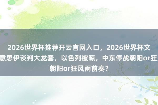 2026世界杯推荐开云官网入口,2026世界杯文字直播 好意思伊谈判大龙套,以色列被晾,中东停战朝阳or狂风雨前奏?