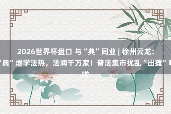 2026世界杯盘口 与“典”同业 | 徐州云龙：“典”燃学法热，法润千万家！普法集市扰乱“出摊”啦