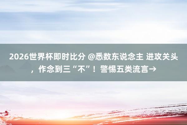 2026世界杯即时比分 @悉数东说念主 进攻关头，作念到三“不”！警惕五类流言→