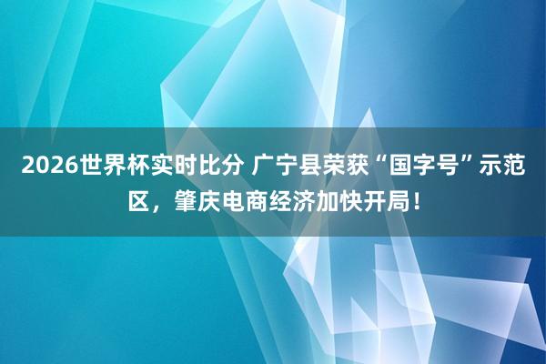 2026世界杯实时比分 广宁县荣获“国字号”示范区,肇庆电商经济加快开局!