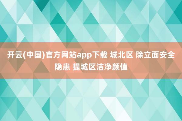 开云(中国)官方网站app下载 城北区 除立面安全隐患 提城区洁净颜值