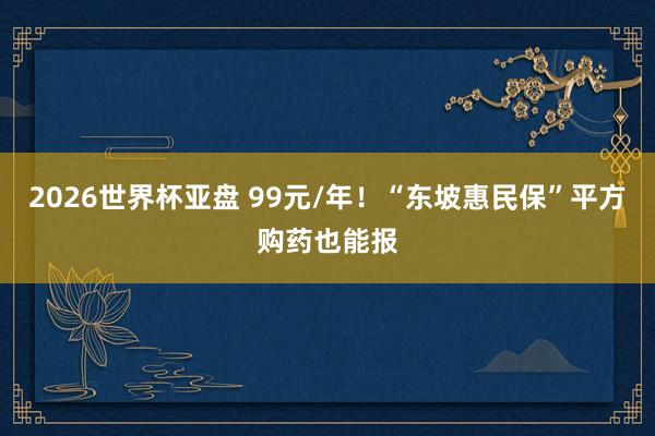 2026世界杯亚盘 99元/年!“东坡惠民保”平方购药也能报