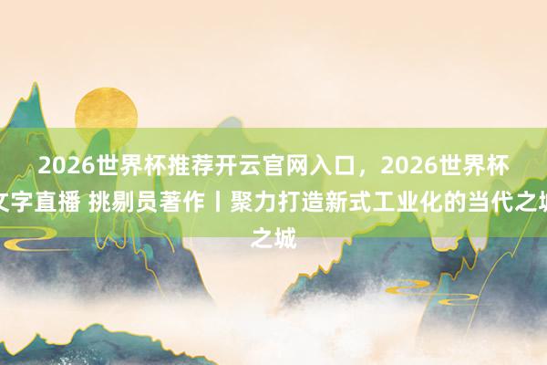 2026世界杯推荐开云官网入口，2026世界杯文字直播 挑剔员著作丨聚力打造新式工业化的当代之城