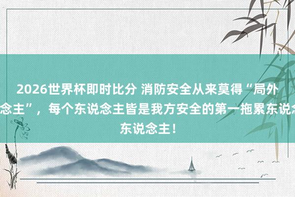2026世界杯即时比分 消防安全从来莫得“局外东说念主”，每个东说念主皆是我方安全的第一拖累东说念主！