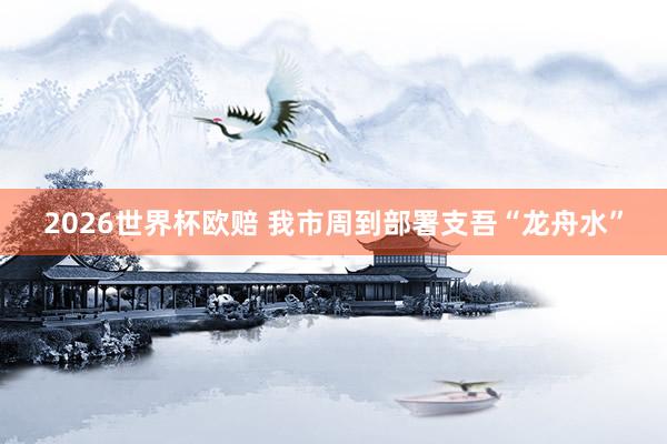2026世界杯欧赔 我市周到部署支吾“龙舟水”