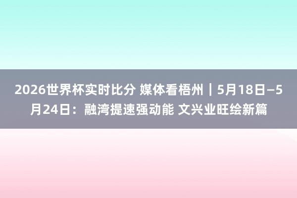 2026世界杯实时比分 媒体看梧州｜5月18日—5月24日：融湾提速强动能 文兴业旺绘新篇
