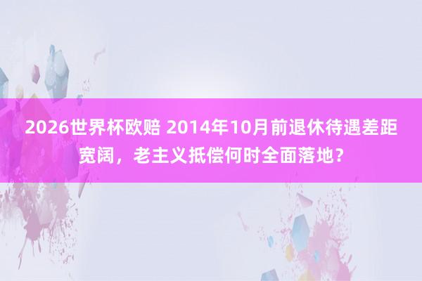 2026世界杯欧赔 2014年10月前退休待遇差距宽阔，老主义抵偿何时全面落地？