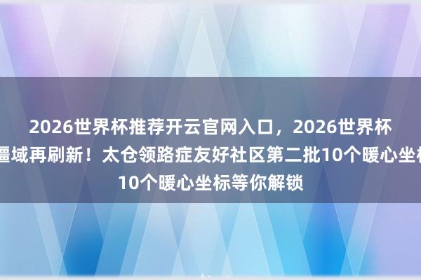2026世界杯推荐开云官网入口，2026世界杯文字直播 疆域再刷新！太仓领路症友好社区第二批10个暖心坐标等你解锁