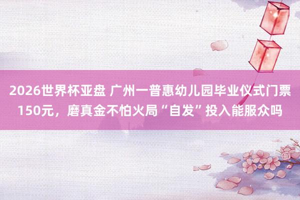 2026世界杯亚盘 广州一普惠幼儿园毕业仪式门票150元，磨真金不怕火局“自发”投入能服众吗