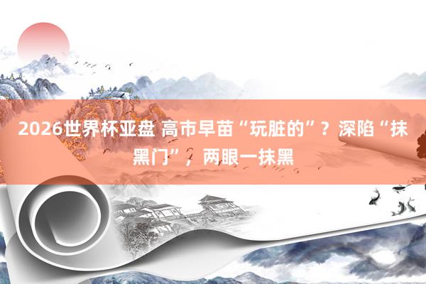 2026世界杯亚盘 高市早苗“玩脏的”？深陷“抹黑门”，两眼一抹黑