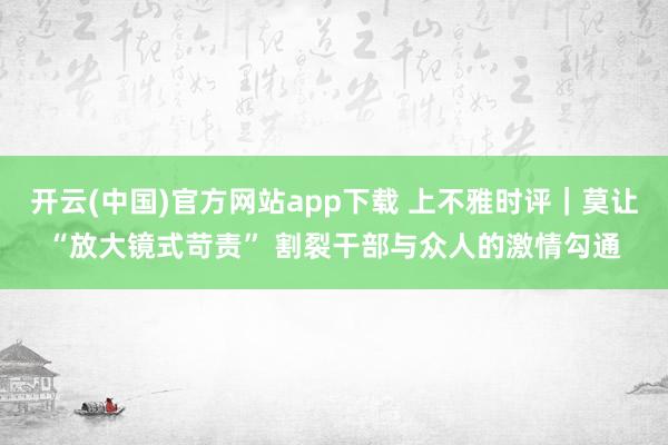开云(中国)官方网站app下载 上不雅时评｜莫让“放大镜式苛责” 割裂干部与众人的激情勾通