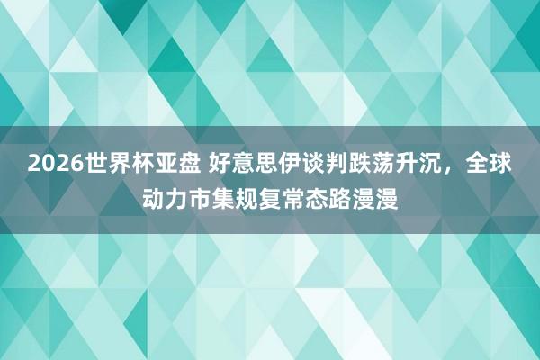2026世界杯亚盘 好意思伊谈判跌荡升沉，全球动力市集规复常态路漫漫