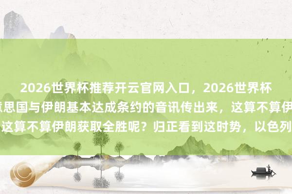 2026世界杯推荐开云官网入口，2026世界杯文字直播 一觉悟来，好意思国与伊朗基本达成条约的音讯传出来，这算不算伊朗获取全胜呢？归正看到这时势，以色列此次是真的慌了