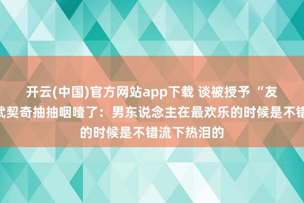开云(中国)官方网站app下载 谈被授予 “友谊勋章”，武契奇抽抽咽噎了：男东说念主在最欢乐的时候是不错流下热泪的