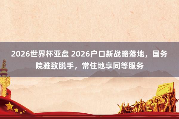 2026世界杯亚盘 2026户口新战略落地，国务院雅致脱手，常住地享同等服务
