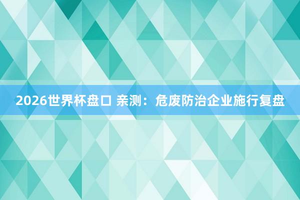2026世界杯盘口 亲测：危废防治企业施行复盘