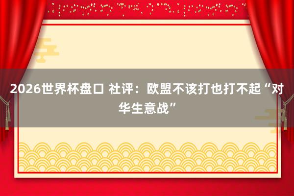 2026世界杯盘口 社评：欧盟不该打也打不起“对华生意战”