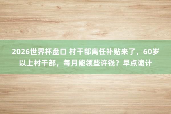 2026世界杯盘口 村干部离任补贴来了，60岁以上村干部，每月能领些许钱？早点诡计