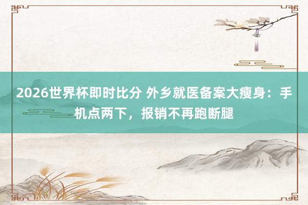 2026世界杯即时比分 外乡就医备案大瘦身：手机点两下，报销不再跑断腿