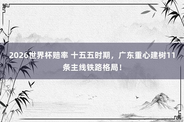 2026世界杯赔率 十五五时期，广东重心建树11条主线铁路格局！