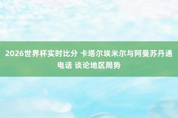 2026世界杯实时比分 卡塔尔埃米尔与阿曼苏丹通电话 谈论地区局势