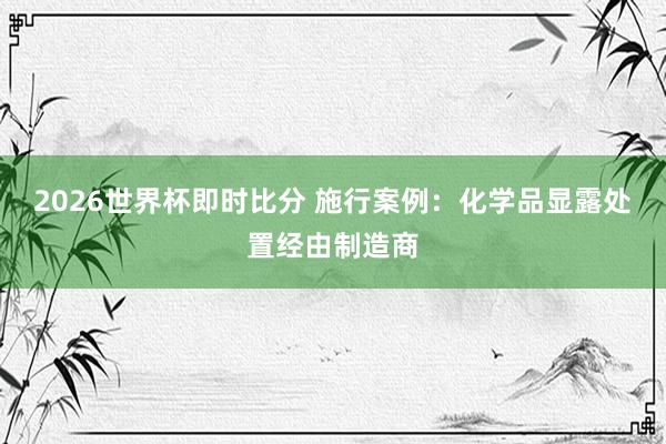 2026世界杯即时比分 施行案例：化学品显露处置经由制造商