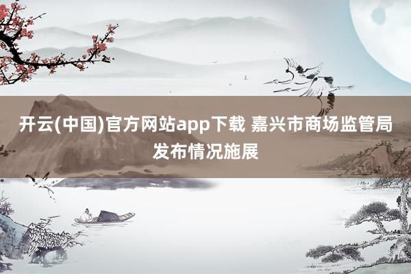开云(中国)官方网站app下载 嘉兴市商场监管局发布情况施展