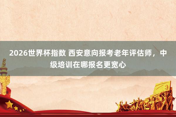 2026世界杯指数 西安意向报考老年评估师,中级培训在哪报名更宽心