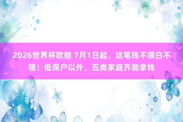 2026世界杯欧赔 7月1日起，这笔钱不领白不领！低保户以外，五类家庭齐能拿钱