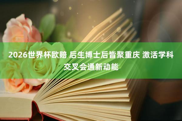 2026世界杯欧赔 后生博士后皆聚重庆 激活学科交叉会通新动能