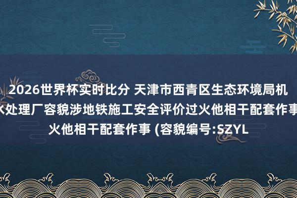 2026世界杯实时比分 天津市西青区生态环境局机关 西青成立区浑水处理厂容貌涉地铁施工安全评价过火他相干配套作事 (容貌编号:SZYL