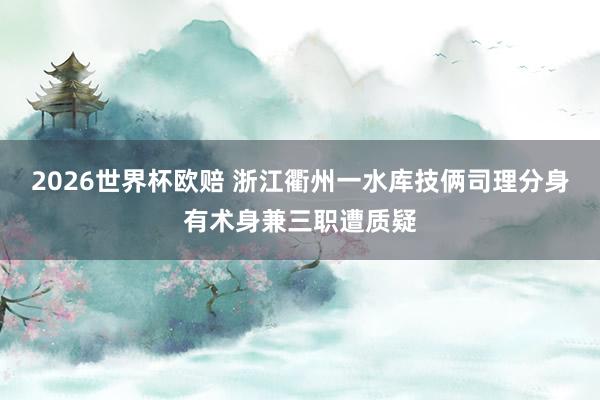 2026世界杯欧赔 浙江衢州一水库技俩司理分身有术身兼三职遭质疑