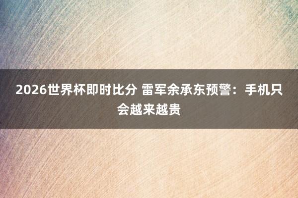 2026世界杯即时比分 雷军余承东预警：手机只会越来越贵
