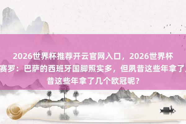 2026世界杯推荐开云官网入口，2026世界杯文字直播 龙赛罗：巴萨的西班牙国脚照实多，但夙昔这些年拿了几个欧冠呢？