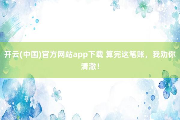 开云(中国)官方网站app下载 算完这笔账，我劝你清澈！
