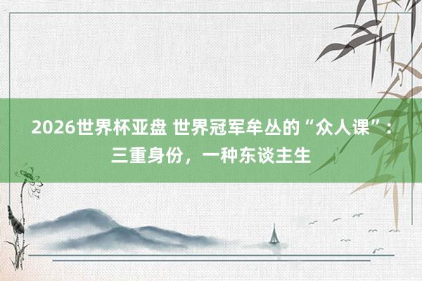 2026世界杯亚盘 世界冠军牟丛的“众人课”：三重身份，一种东谈主生
