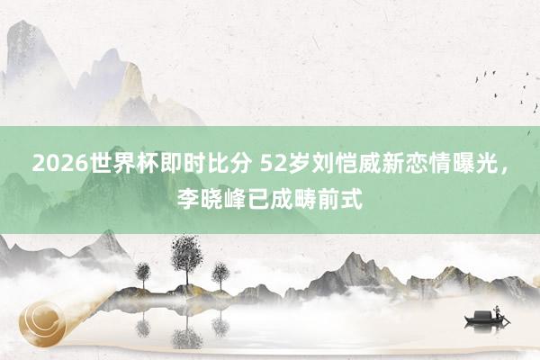 2026世界杯即时比分 52岁刘恺威新恋情曝光，李晓峰已成畴前式