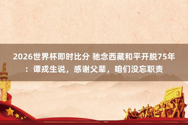 2026世界杯即时比分 驰念西藏和平开脱75年：谭戎生说，感谢父辈，咱们没忘职责
