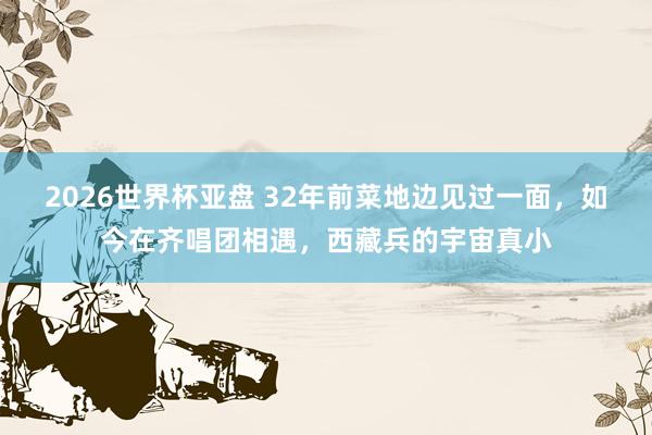 2026世界杯亚盘 32年前菜地边见过一面，如今在齐唱团相遇，西藏兵的宇宙真小
