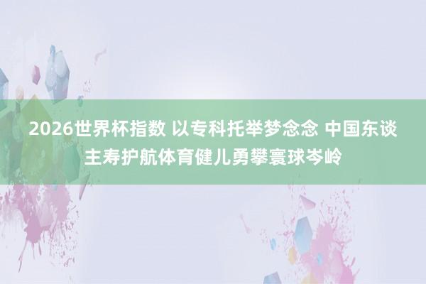 2026世界杯指数 以专科托举梦念念 中国东谈主寿护航体育健儿勇攀寰球岑岭