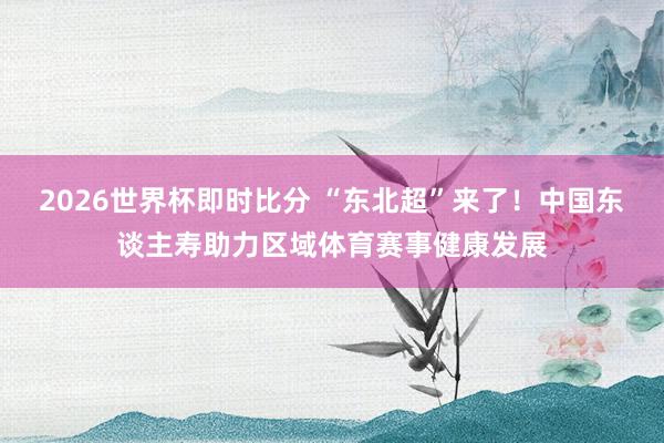 2026世界杯即时比分 “东北超”来了!中国东谈主寿助力区域体育赛事健康发展