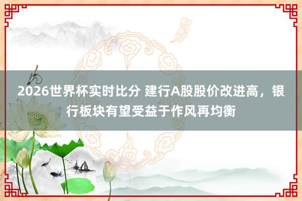 2026世界杯实时比分 建行A股股价改进高，银行板块有望受益于作风再均衡