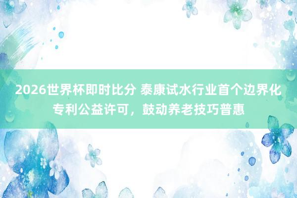 2026世界杯即时比分 泰康试水行业首个边界化专利公益许可，鼓动养老技巧普惠