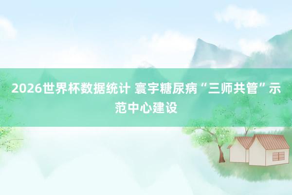 2026世界杯数据统计 寰宇糖尿病“三师共管”示范中心建设