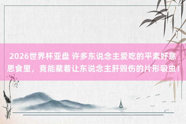 2026世界杯亚盘 许多东说念主爱吃的平素好意思食里，竟能藏着让东说念主肝毁伤的片形吸虫！