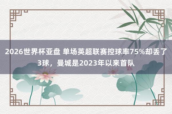 2026世界杯亚盘 单场英超联赛控球率75%却丢了3球，曼城是2023年以来首队