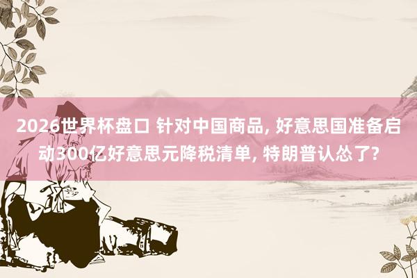 2026世界杯盘口 针对中国商品， 好意思国准备启动300亿好意思元降税清单， 特朗普认怂了?