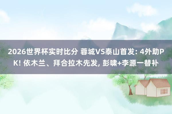 2026世界杯实时比分 蓉城VS泰山首发: 4外助PK! 依木兰、拜合拉木先发， 彭啸+李源一替补