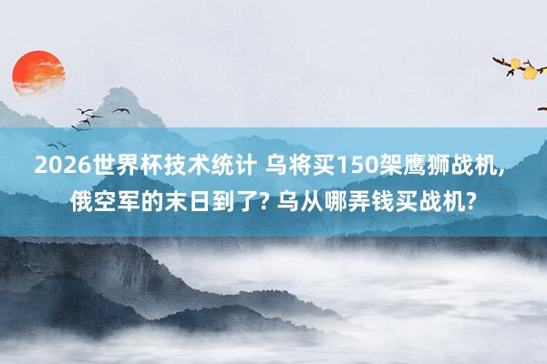 2026世界杯技术统计 乌将买150架鹰狮战机, 俄空军的末日到了? 乌从哪弄钱买战机?