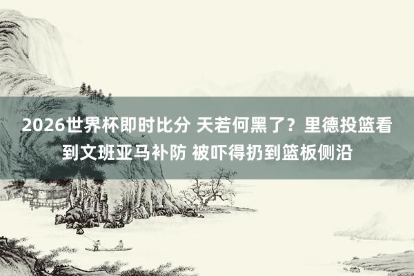2026世界杯即时比分 天若何黑了？里德投篮看到文班亚马补防 被吓得扔到篮板侧沿